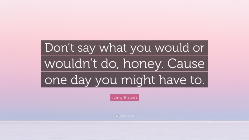 Larry Brown Quote: “Don’t say what you would or wouldn’t do, honey. Cause one day you might have to.”