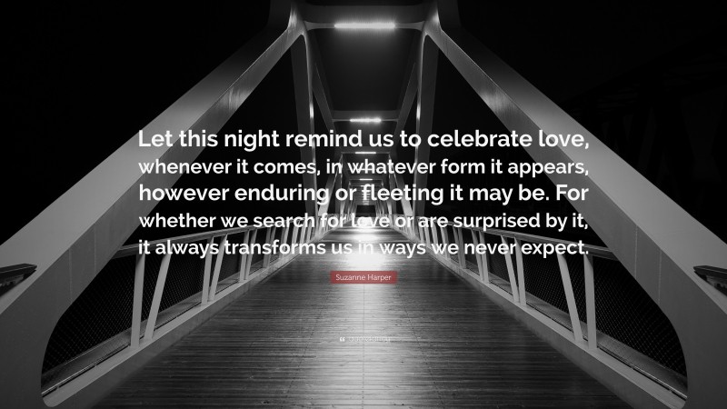 Suzanne Harper Quote: “Let this night remind us to celebrate love, whenever it comes, in whatever form it appears, however enduring or fleeting it may be. For whether we search for love or are surprised by it, it always transforms us in ways we never expect.”