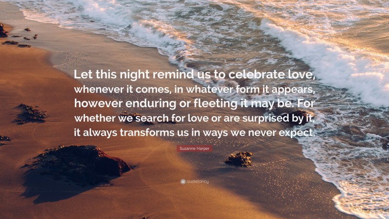 Suzanne Harper Quote: “Let this night remind us to celebrate love, whenever it comes, in whatever form it appears, however enduring or fleeting it may be. For whether we search for love or are surprised by it, it always transforms us in ways we never expect.”