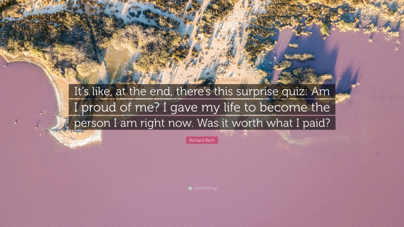 Richard Bach Quote: “It’s like, at the end, there’s this surprise quiz: Am I proud of me? I gave my life to become the person I am right now. Was it worth what I paid?”