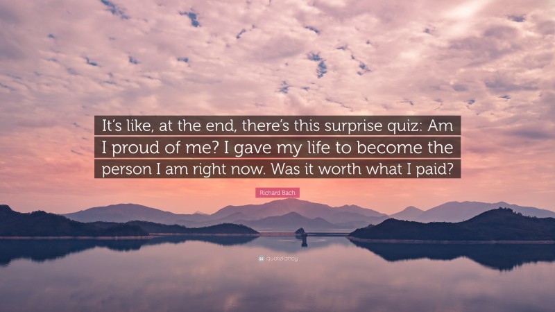 Richard Bach Quote: “It’s like, at the end, there’s this surprise quiz: Am I proud of me? I gave my life to become the person I am right now. Was it worth what I paid?”