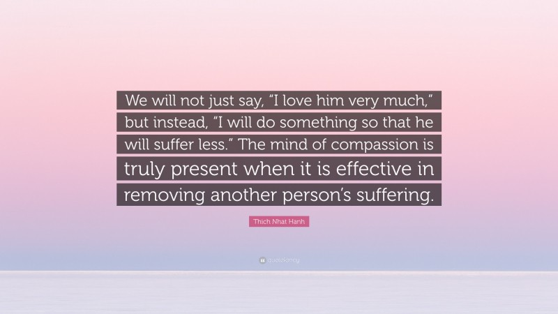 Thich Nhat Hanh Quote: “We will not just say, “I love him very much,” but instead, “I will do something so that he will suffer less.” The mind of compassion is truly present when it is effective in removing another person’s suffering.”