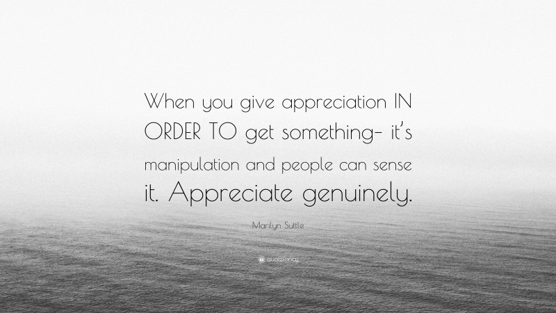 Marilyn Suttle Quote: “When you give appreciation IN ORDER TO get something– it’s manipulation and people can sense it. Appreciate genuinely.”