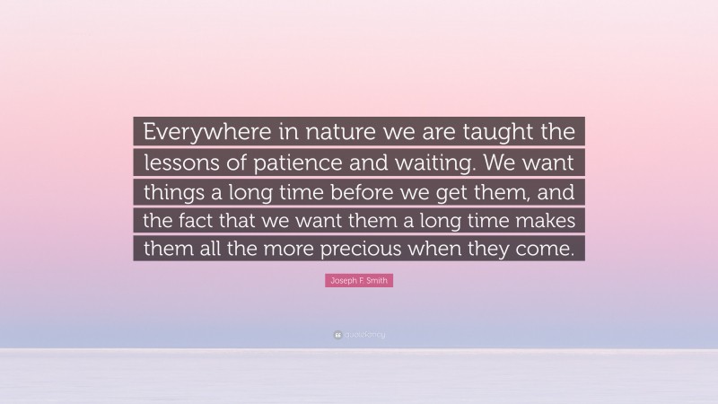 Joseph F. Smith Quote: “Everywhere in nature we are taught the lessons of patience and waiting. We want things a long time before we get them, and the fact that we want them a long time makes them all the more precious when they come.”