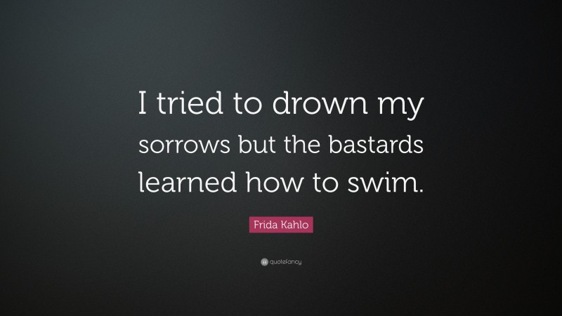 Frida Kahlo Quote: “I tried to drown my sorrows but the bastards learned how to swim.”