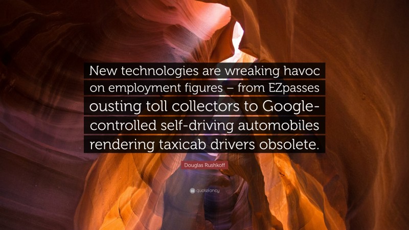 Douglas Rushkoff Quote: “New technologies are wreaking havoc on employment figures – from EZpasses ousting toll collectors to Google-controlled self-driving automobiles rendering taxicab drivers obsolete.”