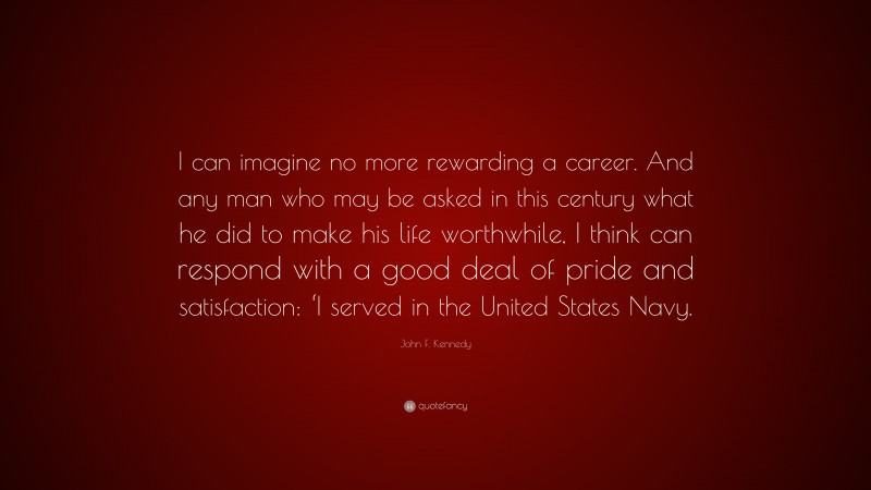 John F. Kennedy Quote: “I can imagine no more rewarding a career. And any man who may be asked in this century what he did to make his life worthwhile, I think can respond with a good deal of pride and satisfaction: ‘I served in the United States Navy.”
