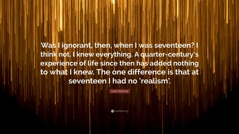 Yukio Mishima Quote: “Was I ignorant, then, when I was seventeen? I think not. I knew everything. A quarter-century’s experience of life since then has added nothing to what I knew. The one difference is that at seventeen I had no ‘realism’.”