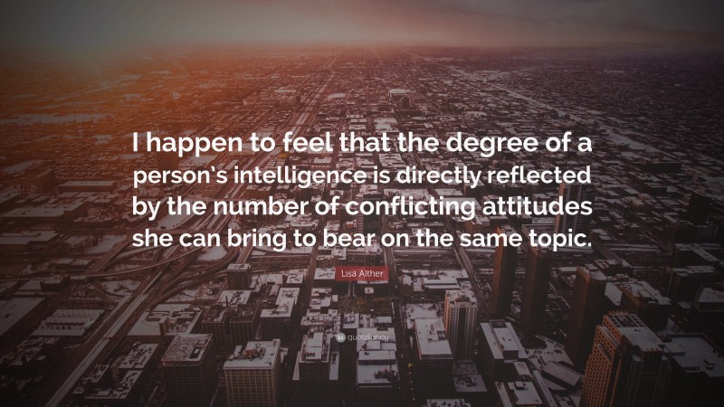 Lisa Alther Quote: “I happen to feel that the degree of a person’s intelligence is directly reflected by the number of conflicting attitudes she can bring to bear on the same topic.”
