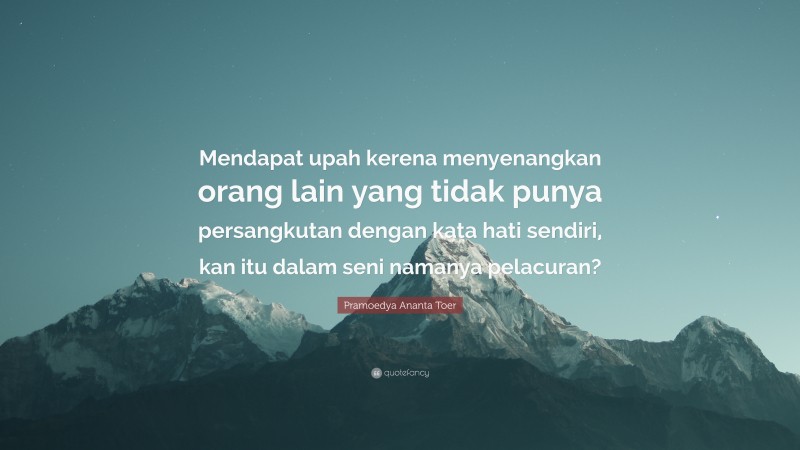 Pramoedya Ananta Toer Quote: “Mendapat upah kerena menyenangkan orang lain yang tidak punya persangkutan dengan kata hati sendiri, kan itu dalam seni namanya pelacuran?”