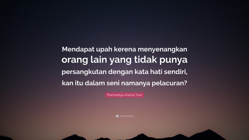 Pramoedya Ananta Toer Quote: “Mendapat upah kerena menyenangkan orang lain yang tidak punya persangkutan dengan kata hati sendiri, kan itu dalam seni namanya pelacuran?”