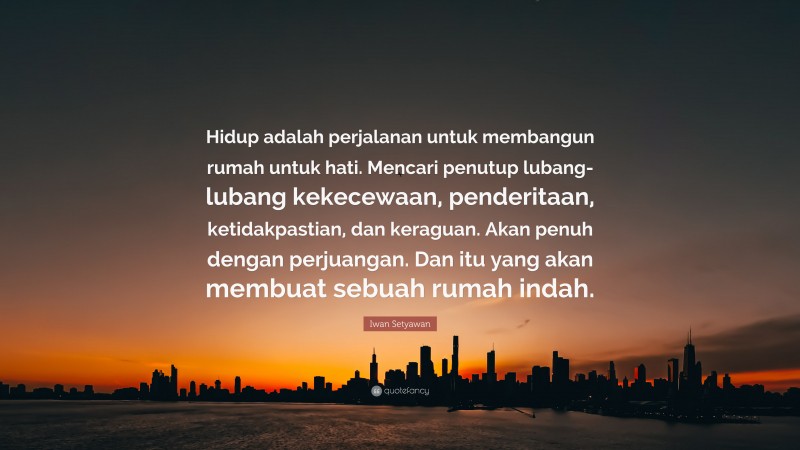 Iwan Setyawan Quote: “Hidup adalah perjalanan untuk membangun rumah untuk hati. Mencari penutup lubang-lubang kekecewaan, penderitaan, ketidakpastian, dan keraguan. Akan penuh dengan perjuangan. Dan itu yang akan membuat sebuah rumah indah.”
