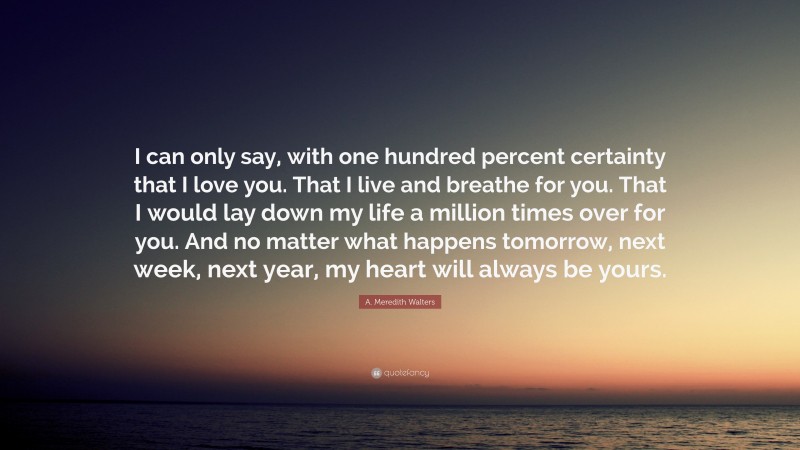 A. Meredith Walters Quote: “I can only say, with one hundred percent certainty that I love you. That I live and breathe for you. That I would lay down my life a million times over for you. And no matter what happens tomorrow, next week, next year, my heart will always be yours.”