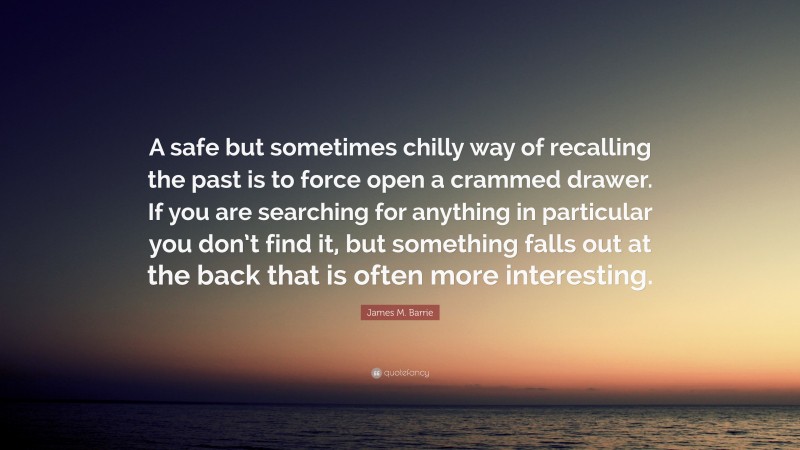 James M. Barrie Quote: “A safe but sometimes chilly way of recalling the past is to force open a crammed drawer. If you are searching for anything in particular you don’t find it, but something falls out at the back that is often more interesting.”