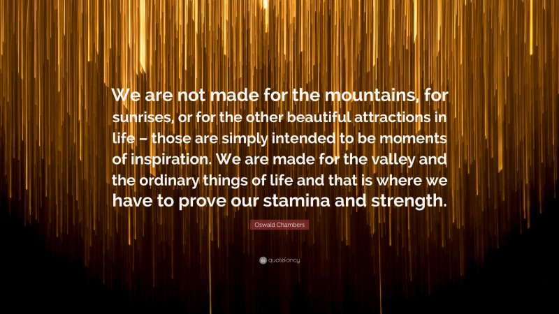 Oswald Chambers Quote: “We are not made for the mountains, for sunrises, or for the other beautiful attractions in life – those are simply intended to be moments of inspiration. We are made for the valley and the ordinary things of life and that is where we have to prove our stamina and strength.”