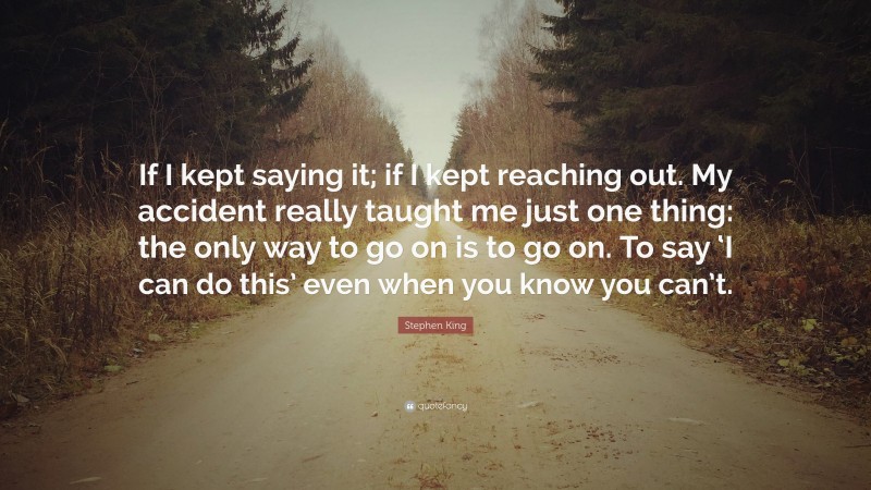 Stephen King Quote: “If I kept saying it; if I kept reaching out. My accident really taught me just one thing: the only way to go on is to go on. To say ‘I can do this’ even when you know you can’t.”