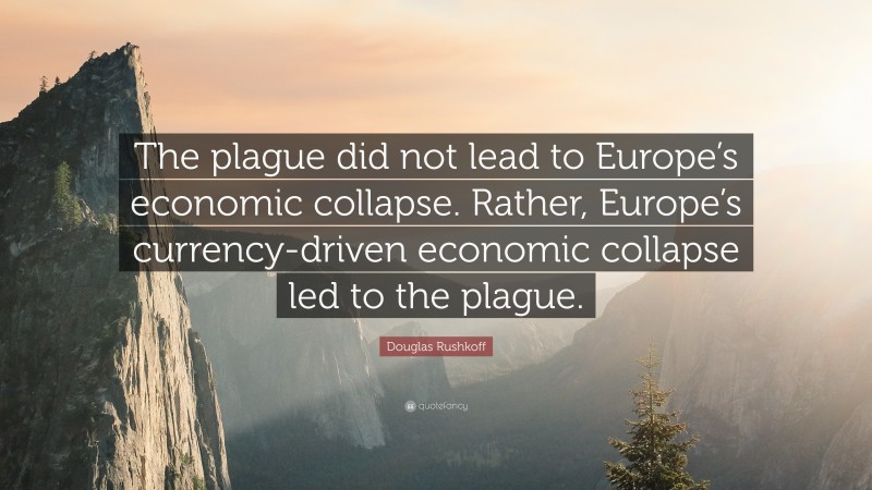 Douglas Rushkoff Quote: “The plague did not lead to Europe’s economic collapse. Rather, Europe’s currency-driven economic collapse led to the plague.”