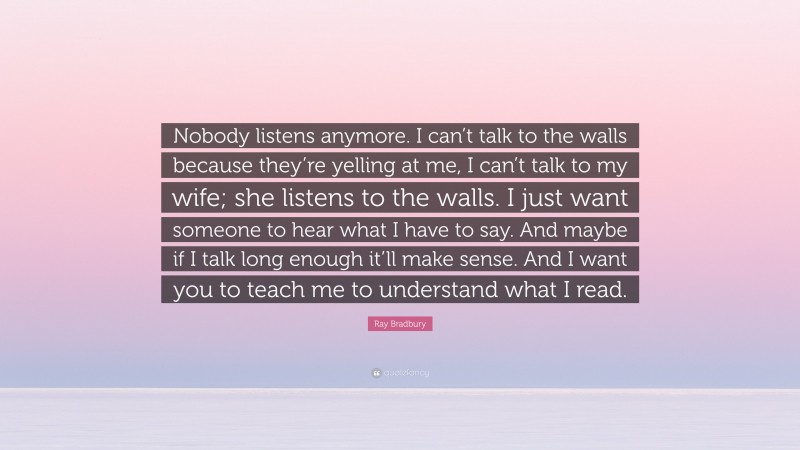 Ray Bradbury Quote: “Nobody listens anymore. I can’t talk to the walls because they’re yelling at me, I can’t talk to my wife; she listens to the walls. I just want someone to hear what I have to say. And maybe if I talk long enough it’ll make sense. And I want you to teach me to understand what I read.”