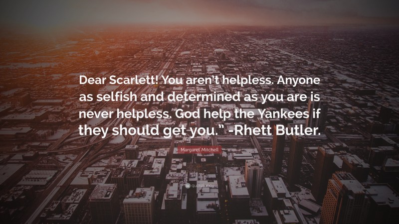 Margaret Mitchell Quote: “Dear Scarlett! You aren’t helpless. Anyone as selfish and determined as you are is never helpless. God help the Yankees if they should get you.” -Rhett Butler.”