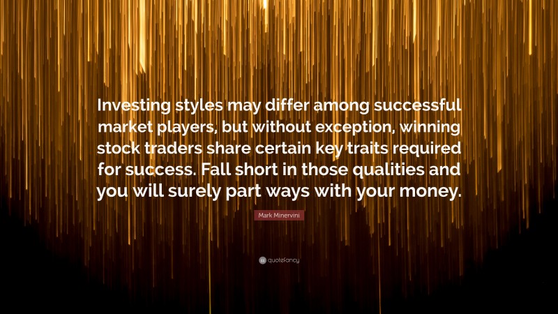 Mark Minervini Quote: “Investing styles may differ among successful market players, but without exception, winning stock traders share certain key traits required for success. Fall short in those qualities and you will surely part ways with your money.”