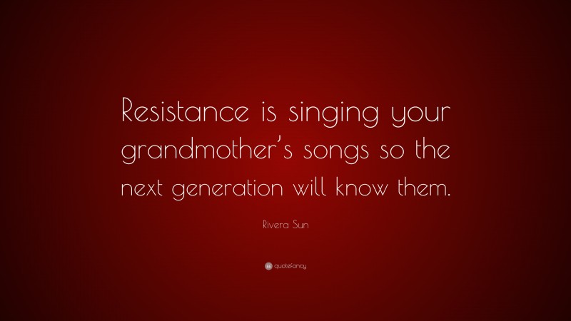 Rivera Sun Quote: “Resistance is singing your grandmother’s songs so the next generation will know them.”
