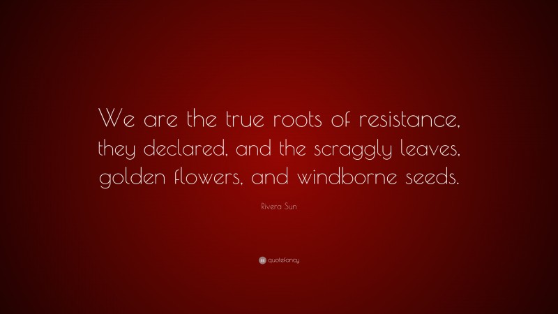 Rivera Sun Quote: “We are the true roots of resistance, they declared, and the scraggly leaves, golden flowers, and windborne seeds.”