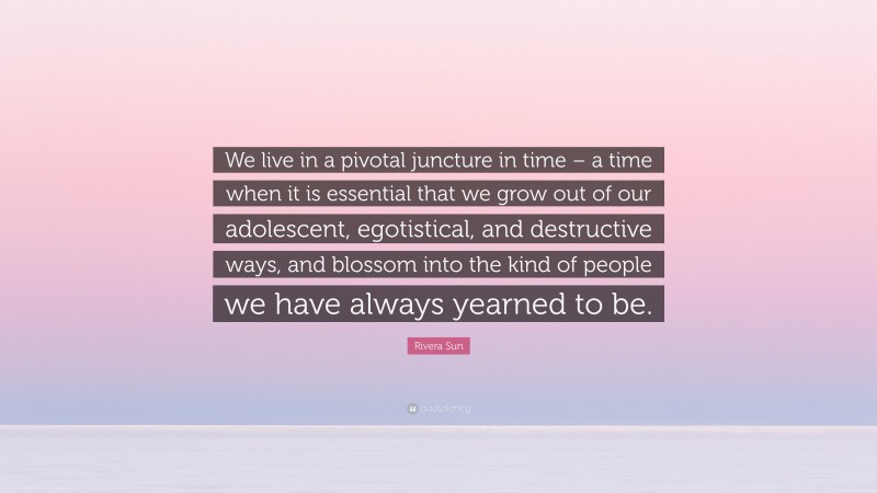 Rivera Sun Quote: “We live in a pivotal juncture in time – a time when it is essential that we grow out of our adolescent, egotistical, and destructive ways, and blossom into the kind of people we have always yearned to be.”