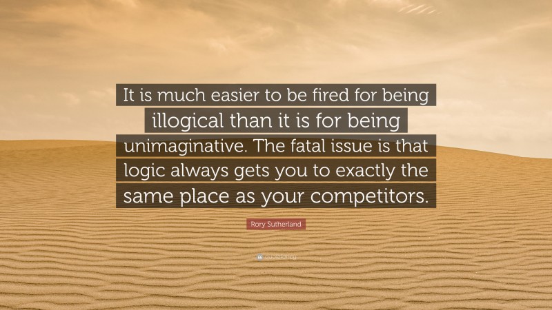 Rory Sutherland Quote: “It is much easier to be fired for being illogical than it is for being unimaginative. The fatal issue is that logic always gets you to exactly the same place as your competitors.”