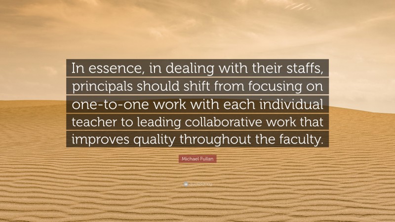 Michael Fullan Quote: “In essence, in dealing with their staffs, principals should shift from focusing on one-to-one work with each individual teacher to leading collaborative work that improves quality throughout the faculty.”