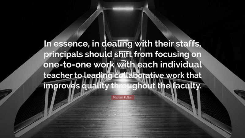 Michael Fullan Quote: “In essence, in dealing with their staffs, principals should shift from focusing on one-to-one work with each individual teacher to leading collaborative work that improves quality throughout the faculty.”