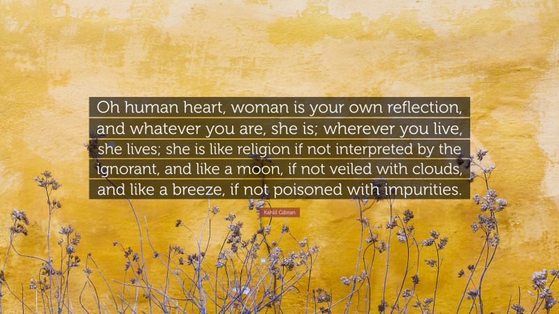 Kahlil Gibran Quote: “Oh human heart, woman is your own reflection, and whatever you are, she is; wherever you live, she lives; she is like religion if not interpreted by the ignorant, and like a moon, if not veiled with clouds, and like a breeze, if not poisoned with impurities.”