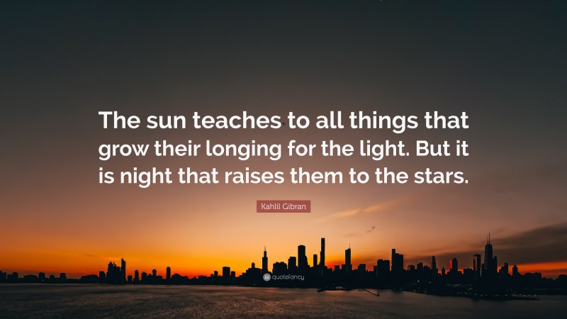 Kahlil Gibran Quote: “The sun teaches to all things that grow their longing for the light. But it is night that raises them to the stars.”