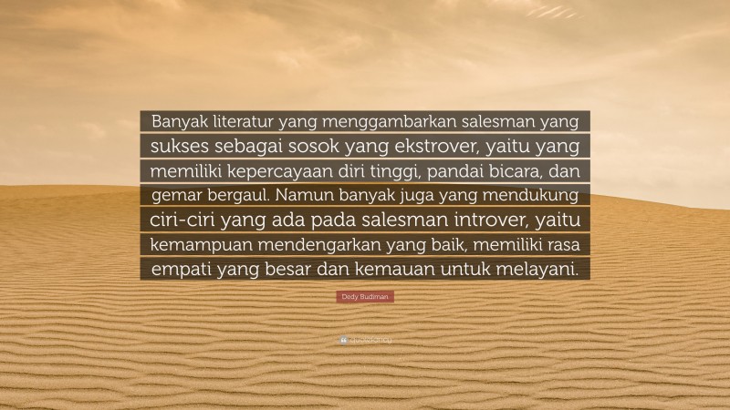 Dedy Budiman Quote: “Banyak literatur yang menggambarkan salesman yang sukses sebagai sosok yang ekstrover, yaitu yang memiliki kepercayaan diri tinggi, pandai bicara, dan gemar bergaul. Namun banyak juga yang mendukung ciri-ciri yang ada pada salesman introver, yaitu kemampuan mendengarkan yang baik, memiliki rasa empati yang besar dan kemauan untuk melayani.”