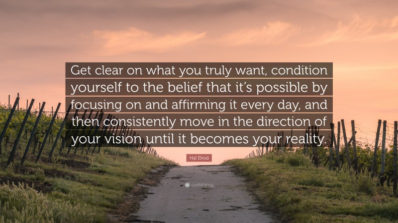 Hal Elrod Quote: “Get clear on what you truly want, condition yourself to the belief that it’s possible by focusing on and affirming it every day, and then consistently move in the direction of your vision until it becomes your reality.”