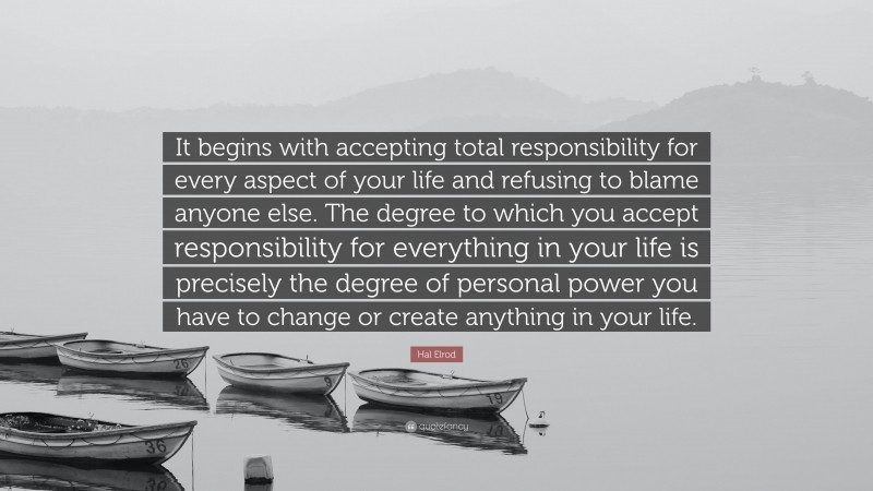 Hal Elrod Quote: “It begins with accepting total responsibility for every aspect of your life and refusing to blame anyone else. The degree to which you accept responsibility for everything in your life is precisely the degree of personal power you have to change or create anything in your life.”
