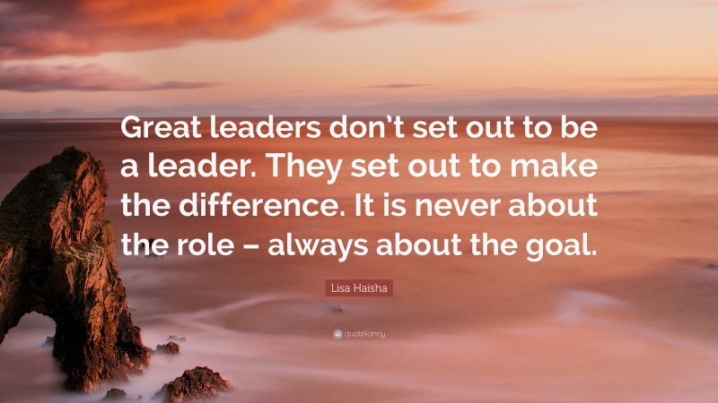 Lisa Haisha Quote: “Great leaders don’t set out to be a leader. They set out to make the difference. It is never about the role – always about the goal.”