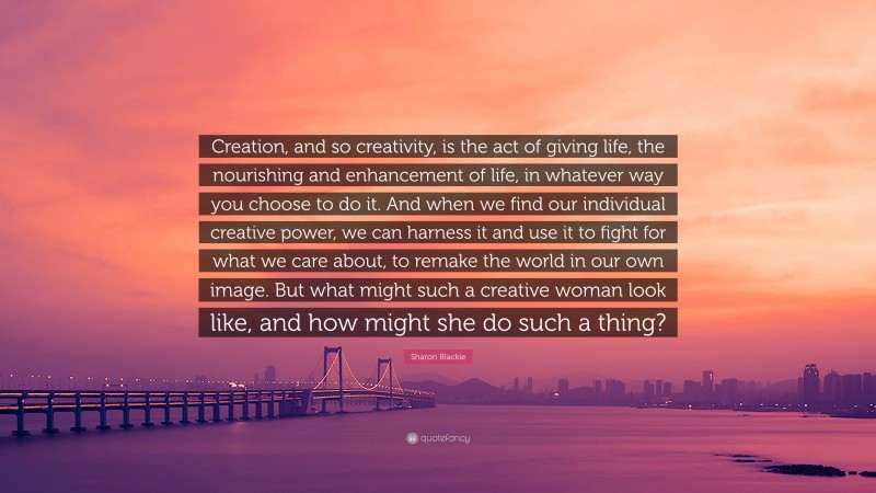 Sharon Blackie Quote: “Creation, and so creativity, is the act of giving life, the nourishing and enhancement of life, in whatever way you choose to do it. And when we find our individual creative power, we can harness it and use it to fight for what we care about, to remake the world in our own image. But what might such a creative woman look like, and how might she do such a thing?”