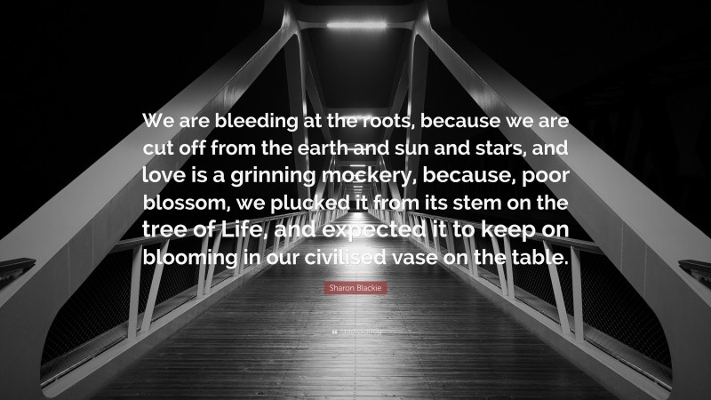 Sharon Blackie Quote: “We are bleeding at the roots, because we are cut off from the earth and sun and stars, and love is a grinning mockery, because, poor blossom, we plucked it from its stem on the tree of Life, and expected it to keep on blooming in our civilised vase on the table.”
