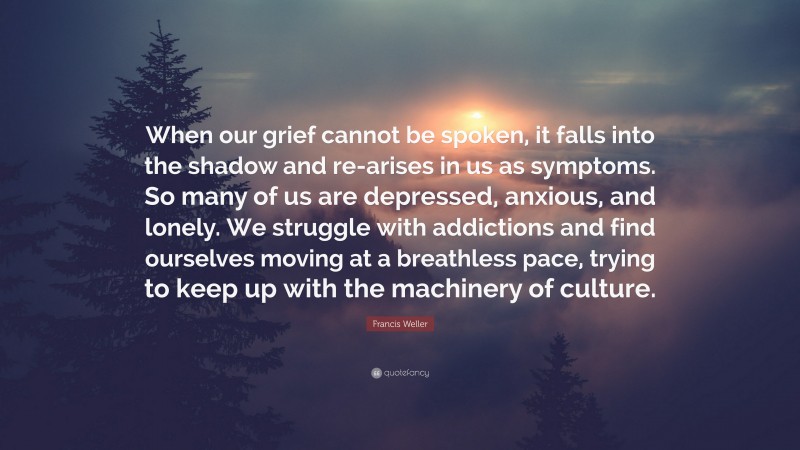 Francis Weller Quote: “When our grief cannot be spoken, it falls into the shadow and re-arises in us as symptoms. So many of us are depressed, anxious, and lonely. We struggle with addictions and find ourselves moving at a breathless pace, trying to keep up with the machinery of culture.”