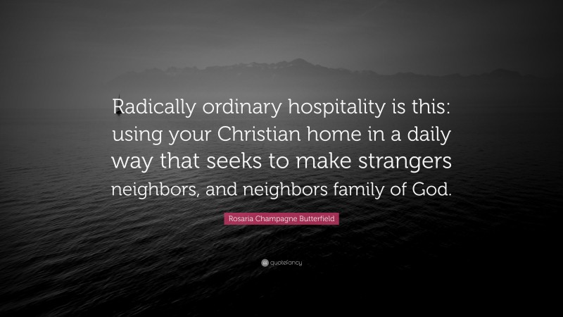 Rosaria Champagne Butterfield Quote: “Radically ordinary hospitality is this: using your Christian home in a daily way that seeks to make strangers neighbors, and neighbors family of God.”