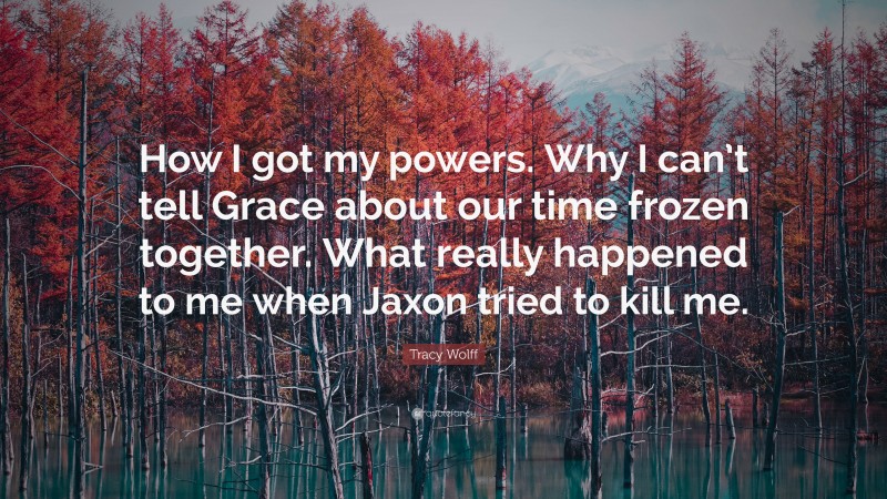 Tracy Wolff Quote: “How I got my powers. Why I can’t tell Grace about our time frozen together. What really happened to me when Jaxon tried to kill me.”
