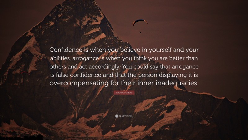 Stewart Stafford Quote: “Confidence is when you believe in yourself and your abilities, arrogance is when you think you are better than others and act accordingly. You could say that arrogance is false confidence and that the person displaying it is overcompensating for their inner inadequacies.”