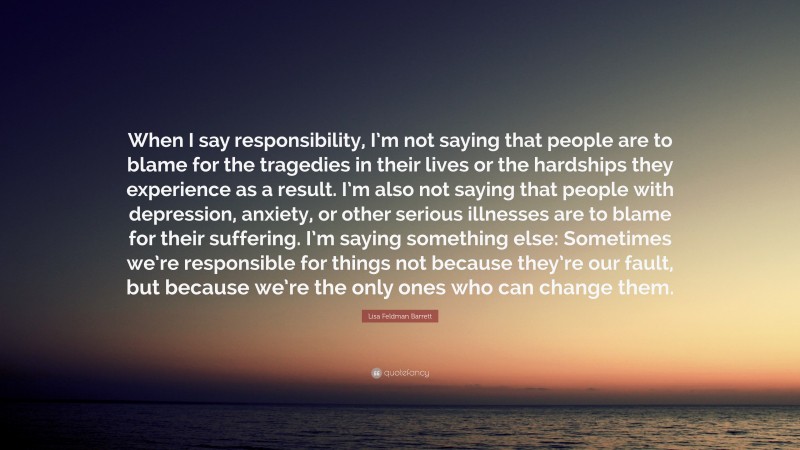 Lisa Feldman Barrett Quote: “When I say responsibility, I’m not saying that people are to blame for the tragedies in their lives or the hardships they experience as a result. I’m also not saying that people with depression, anxiety, or other serious illnesses are to blame for their suffering. I’m saying something else: Sometimes we’re responsible for things not because they’re our fault, but because we’re the only ones who can change them.”