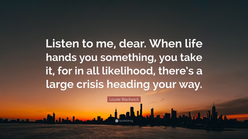 Louise Blackwick Quote: “Listen to me, dear. When life hands you something, you take it, for in all likelihood, there’s a large crisis heading your way.”