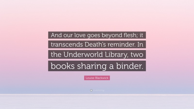 Louise Blackwick Quote: “And our love goes beyond flesh; it transcends Death’s reminder. In the Underworld Library, two books sharing a binder.”