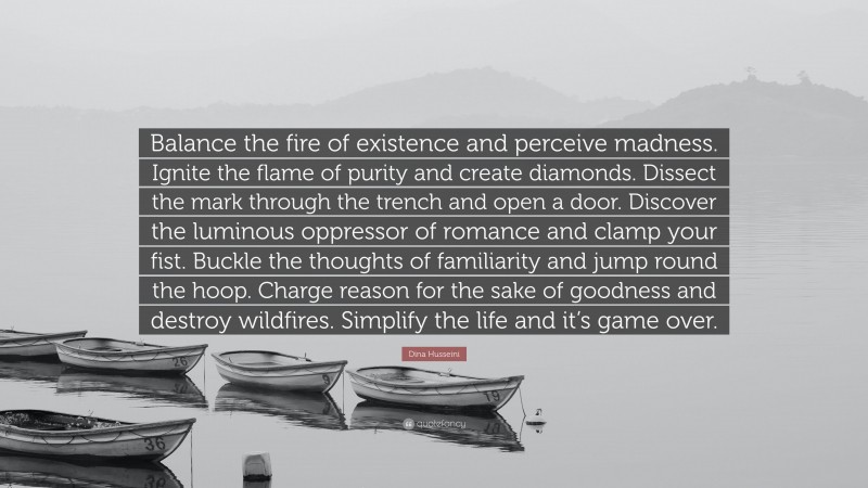 Dina Husseini Quote: “Balance the fire of existence and perceive madness. Ignite the flame of purity and create diamonds. Dissect the mark through the trench and open a door. Discover the luminous oppressor of romance and clamp your fist. Buckle the thoughts of familiarity and jump round the hoop. Charge reason for the sake of goodness and destroy wildfires. Simplify the life and it’s game over.”