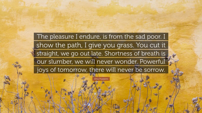 Dina Husseini Quote: “The pleasure I endure, is from the sad poor. I show the path, I give you grass. You cut it straight, we go out late. Shortness of breath is our slumber, we will never wonder. Powerful joys of tomorrow, there will never be sorrow.”