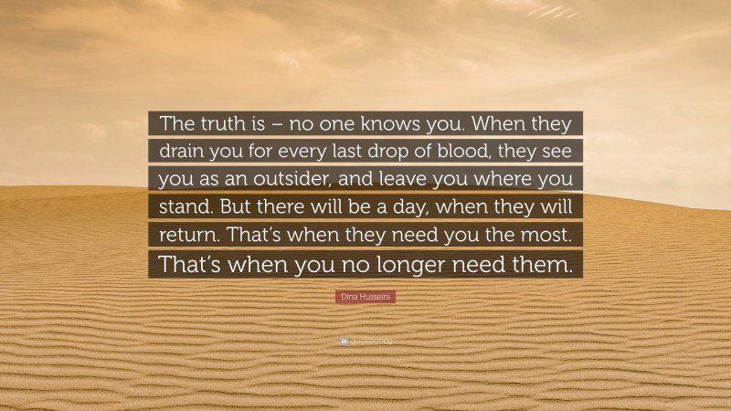 Dina Husseini Quote: “The truth is – no one knows you. When they drain you for every last drop of blood, they see you as an outsider, and leave you where you stand. But there will be a day, when they will return. That’s when they need you the most. That’s when you no longer need them.”