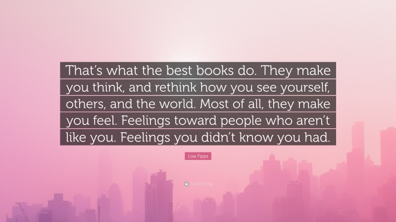 Lisa Fipps Quote: “That’s what the best books do. They make you think, and rethink how you see yourself, others, and the world. Most of all, they make you feel. Feelings toward people who aren’t like you. Feelings you didn’t know you had.”