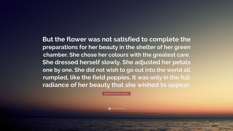 Antoine de Saint-Exupéry Quote: “But the flower was not satisfied to complete the preparations for her beauty in the shelter of her green chamber. She chose her colours with the greatest care. She dressed herself slowly. She adjusted her petals one by one. She did not wish to go out into the world all rumpled, like the field poppies. It was only in the full radiance of her beauty that she wished to appear.”